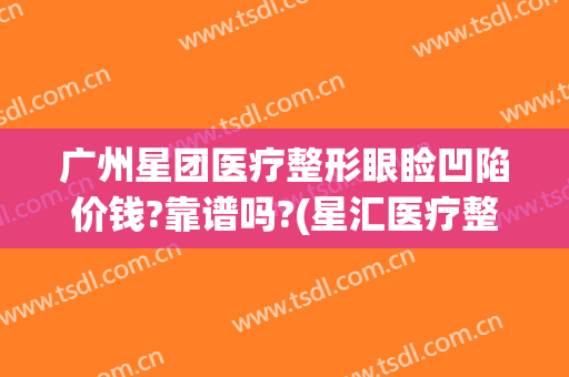 广州星团医疗整形眼睑凹陷价钱?靠谱吗?(星汇医疗整形)