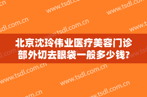 北京沈玲伟业医疗美容门诊部外切去眼袋一般多少钱?多长时间恢复?