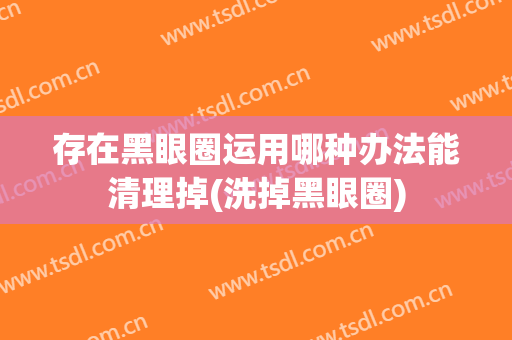 存在黑眼圈运用哪种办法能清理掉(洗掉黑眼圈)