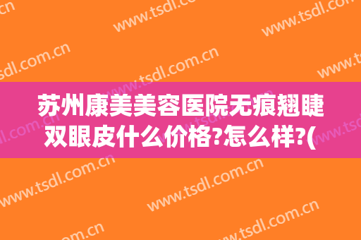 苏州康美美容医院无痕翘睫双眼皮什么价格?怎么样?(苏州康美美容医院无痕翘睫双眼皮什么价格?怎么样收费)