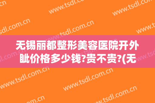 无锡丽都整形美容医院开外眦价格多少钱?贵不贵?(无锡丽都整形美容医院在哪里)