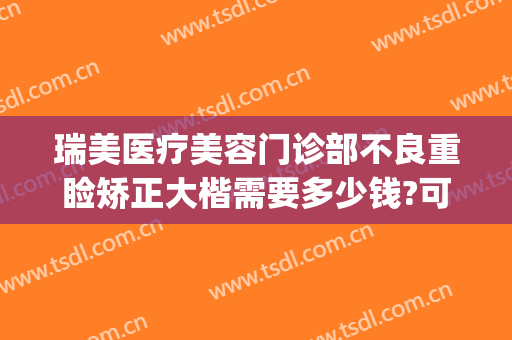 瑞美医疗美容门诊部不良重睑矫正大楷需要多少钱?可靠吗?(瑞美医疗整形)