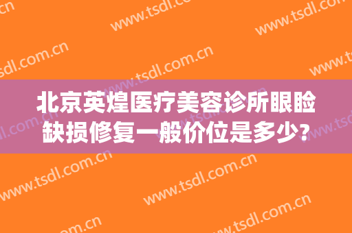 北京英煌医疗美容诊所眼睑缺损修复一般价位是多少?靠谱吗?(北京英煌医疗美容医院)
