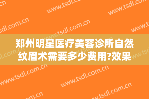 郑州明星医疗美容诊所自然纹眉术需要多少费用?效果怎么样?(整形医院纹眉毛多少钱)