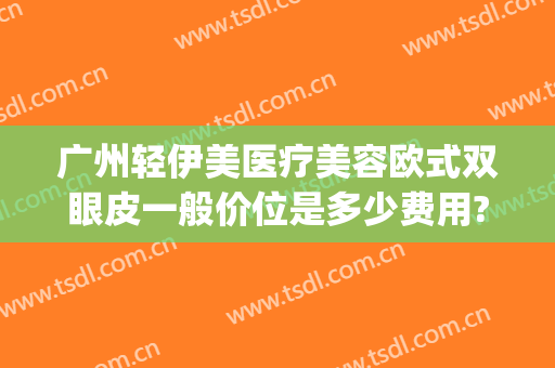 广州轻伊美医疗美容欧式双眼皮一般价位是多少费用?有哪些优势?(轻医美双眼皮效果是真的吗)