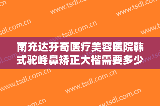 南充达芬奇医疗美容医院韩式驼峰鼻矫正大楷需要多少费用?好不好?