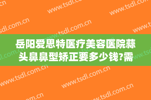 岳阳爱思特医疗美容医院蒜头鼻鼻型矫正要多少钱?需要多久恢复?(4s店明明有车为什么还要等)