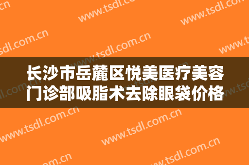 长沙市岳麓区悦美医疗美容门诊部吸脂术去除眼袋价格表!需要多久恢复?