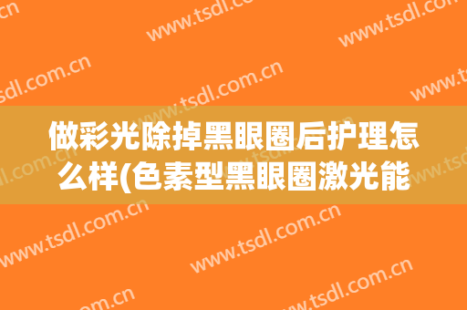 做彩光除掉黑眼圈后护理怎么样(色素型黑眼圈激光能去除吗)