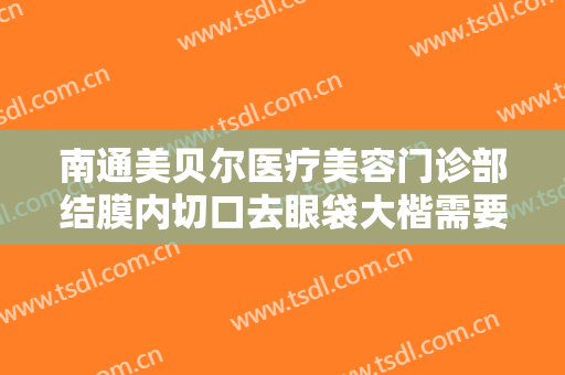 南通美贝尔医疗美容门诊部结膜内切口去眼袋大楷需要多少钱?多长时间恢复?