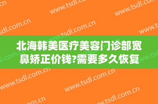 北海韩美医疗美容门诊部宽鼻矫正价钱?需要多久恢复?(北海韩美整形美容医院招聘)