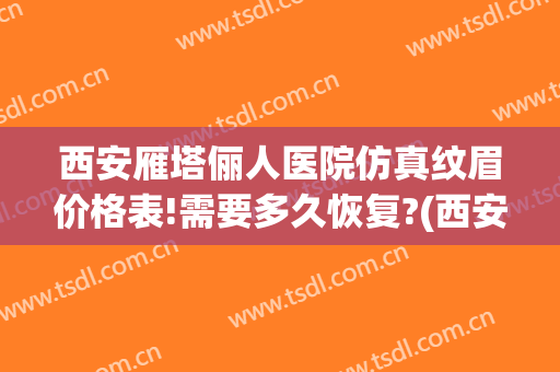 西安雁塔俪人医院仿真纹眉价格表!需要多久恢复?(西安女子医院纹眉价格)