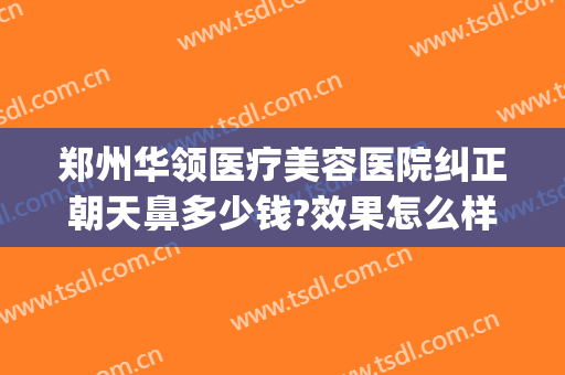 郑州华领医疗美容医院纠正朝天鼻多少钱?效果怎么样?(郑州华领美容整形医院怎么样)