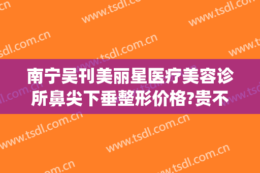 南宁吴刊美丽星医疗美容诊所鼻尖下垂整形价格?贵不贵?(南宁美丽之星整形美容)