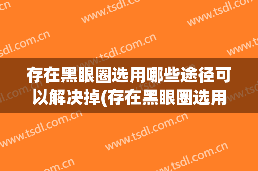 存在黑眼圈选用哪些途径可以解决掉(存在黑眼圈选用哪些途径可以解决掉呀)