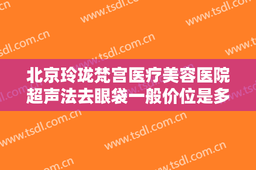 北京玲珑梵宫医疗美容医院超声法去眼袋一般价位是多少钱?多长时间恢复?
