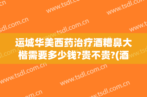 运城华美西药治疗酒糟鼻大楷需要多少钱?贵不贵?(酒糟鼻治疗费用多少)