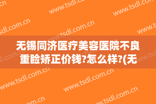 无锡同济医疗美容医院不良重睑矫正价钱?怎么样?(无锡同济医疗整形美容医院双眼皮怎么样)
