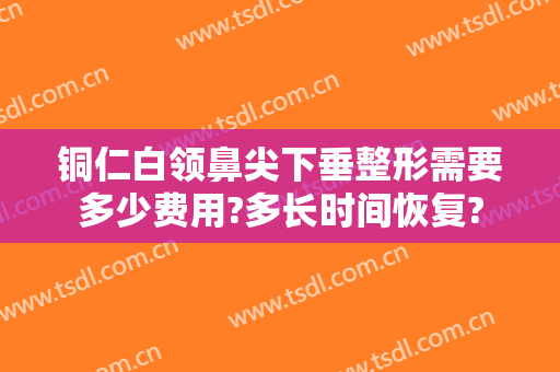 铜仁白领鼻尖下垂整形需要多少费用?多长时间恢复?