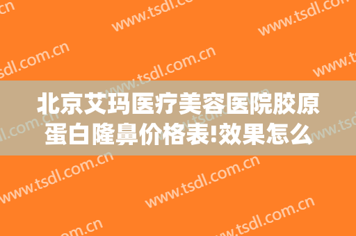 北京艾玛医疗美容医院胶原蛋白隆鼻价格表!效果怎么样?(北京艾玛整形医院是三甲医院吗)