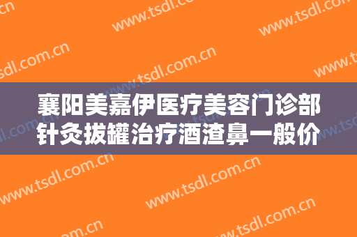 襄阳美嘉伊医疗美容门诊部针灸拔罐治疗酒渣鼻一般价位是多少钱?有哪些优势?