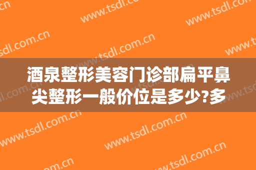 酒泉整形美容门诊部扁平鼻尖整形一般价位是多少?多长时间恢复?(鼻子整形美容价格)