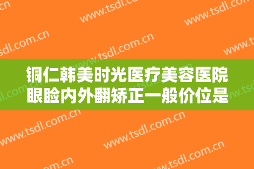 铜仁韩美时光医疗美容医院眼睑内外翻矫正一般价位是多少?多长时间恢复?