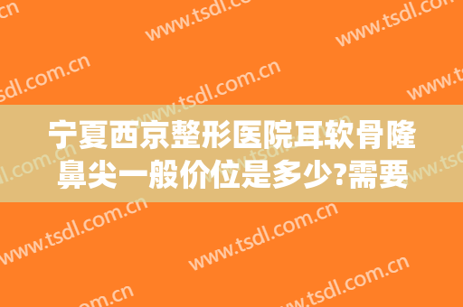 宁夏西京整形医院耳软骨隆鼻尖一般价位是多少?需要多久恢复?(耳软骨隆鼻大概多少钱)