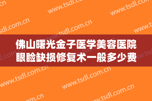 佛山曙光金子医学美容医院眼睑缺损修复术一般多少费用?可靠吗?(佛山曙光医学整形美容)