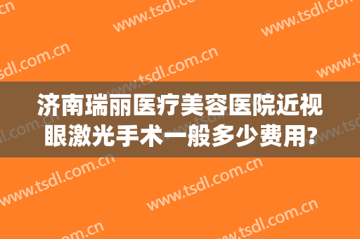 济南瑞丽医疗美容医院近视眼激光手术一般多少费用?效果怎么样?(济南瑞丽整形是正规的吗)