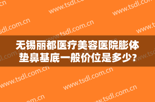 无锡丽都医疗美容医院膨体垫鼻基底一般价位是多少?怎么样?