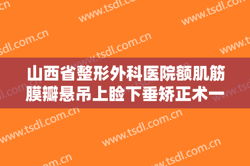 山西省整形外科医院额肌筋膜瓣悬吊上睑下垂矫正术一般多少费用?可靠吗?
