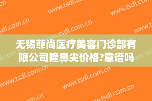 无锡菲尚医疗美容门诊部有限公司隆鼻尖价格?靠谱吗?(无锡尚美美容整形医院怎么样)