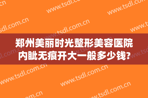 郑州美丽时光整形美容医院内眦无痕开大一般多少钱?有哪些优势?(郑州不错的医美整形机构)