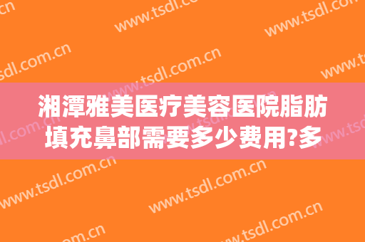 湘潭雅美医疗美容医院脂肪填充鼻部需要多少费用?多长时间恢复?(湘潭雅美整形医疗美容医院怎么样)