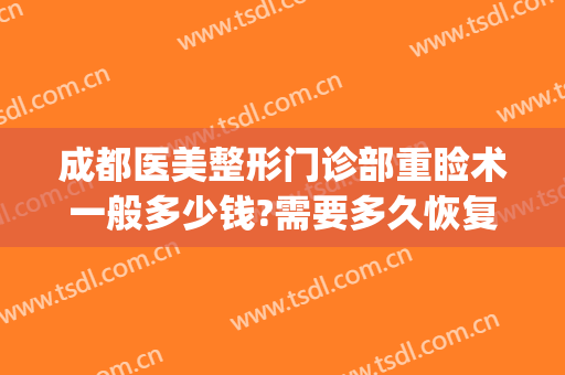 成都医美整形门诊部重睑术一般多少钱?需要多久恢复?(成都医美整形医院)