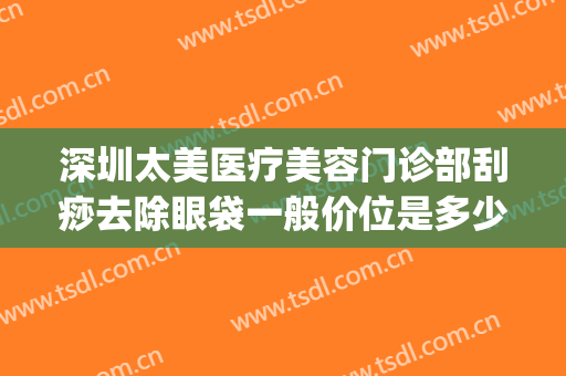 深圳太美医疗美容门诊部刮痧去除眼袋一般价位是多少费用?怎么样?(面部刮痧去眼袋)