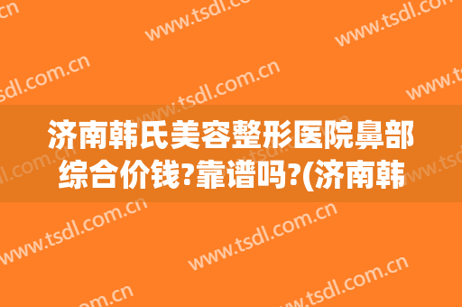 济南韩氏美容整形医院鼻部综合价钱?靠谱吗?(济南韩氏整形医生)