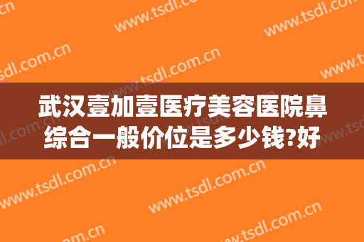 武汉壹加壹医疗美容医院鼻综合一般价位是多少钱?好不好?(壹加美医疗美容医院怎么样)