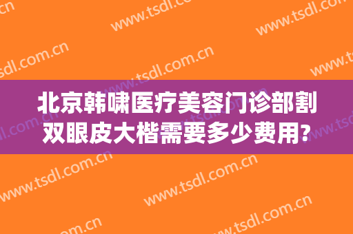 北京韩啸医疗美容门诊部割双眼皮大楷需要多少费用?有哪些优势?(北京韩啸整形医院是正规医院吗)