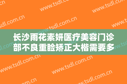 长沙雨花素妍医疗美容门诊部不良重睑矫正大楷需要多少费用?有哪些优势?