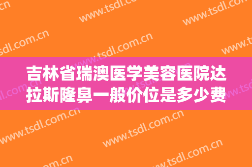吉林省瑞澳医学美容医院达拉斯隆鼻一般价位是多少费用?好不好?(瑞澳整形医院电话)