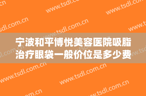 宁波和平博悦美容医院吸脂治疗眼袋一般价位是多少费用?怎么样?(宁波和平博悦整形医院)