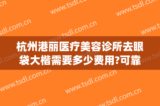 杭州港丽医疗美容诊所去眼袋大楷需要多少费用?可靠吗?(杭州整形医院去眼袋)