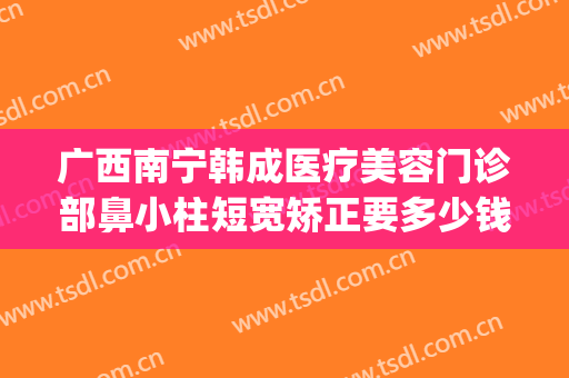 广西南宁韩成医疗美容门诊部鼻小柱短宽矫正要多少钱?有哪些优势?(南宁韩成整形医院哪位医生好)
