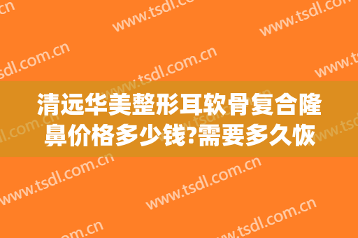 清远华美整形耳软骨复合隆鼻价格多少钱?需要多久恢复?(耳软骨隆鼻花费用)