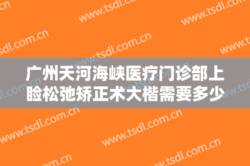 广州天河海峡医疗门诊部上睑松弛矫正术大楷需要多少钱?有哪些优势?