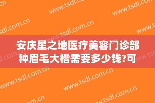 安庆星之地医疗美容门诊部种眉毛大楷需要多少钱?可靠吗?(安庆市星之地医疗美容)