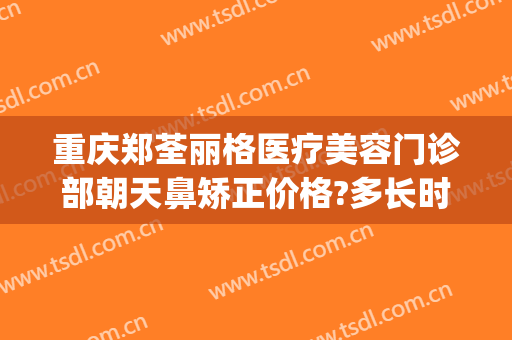 重庆郑荃丽格医疗美容门诊部朝天鼻矫正价格?多长时间恢复?(重庆郑荃丽格医院怎么样)