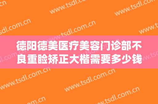 德阳德美医疗美容门诊部不良重睑矫正大楷需要多少钱?好不好?(德阳德美整形医院电话是多少)